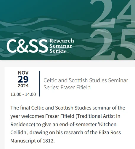 
Nov 29 2024 13.00 - 14.00
Celtic and Scottish Studies Seminar Series: Fraser Fifield

The final Celtic and Scottish Studies seminar of the year welcomes Fraser Fifield (Traditional Artist in Residence) to give an end-of-semester 'Kitchen Ceilidh', drawing on his research of the Eliza Ross Manuscript of 1812.
