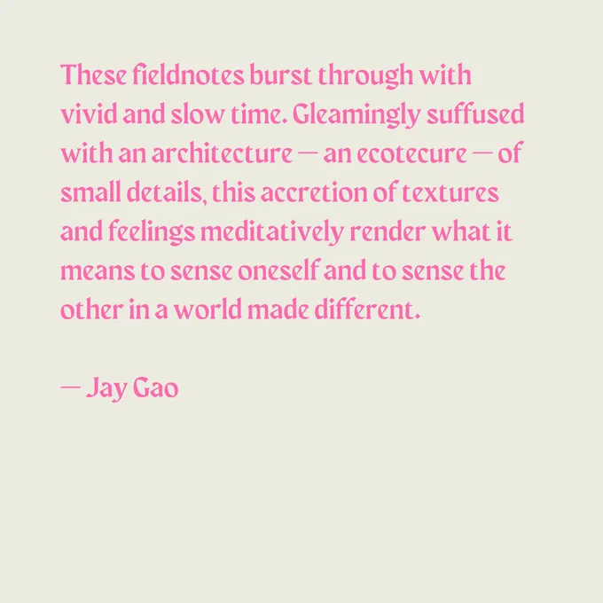 These fieldnotes burst through with vivid and slow time. Gleamingly suffused with an architecture - an ecotecture - of small details, this accretion of textures and feelings meditatively render what it means to sense oneself and to sense the other in a world made different. - Jay Gao