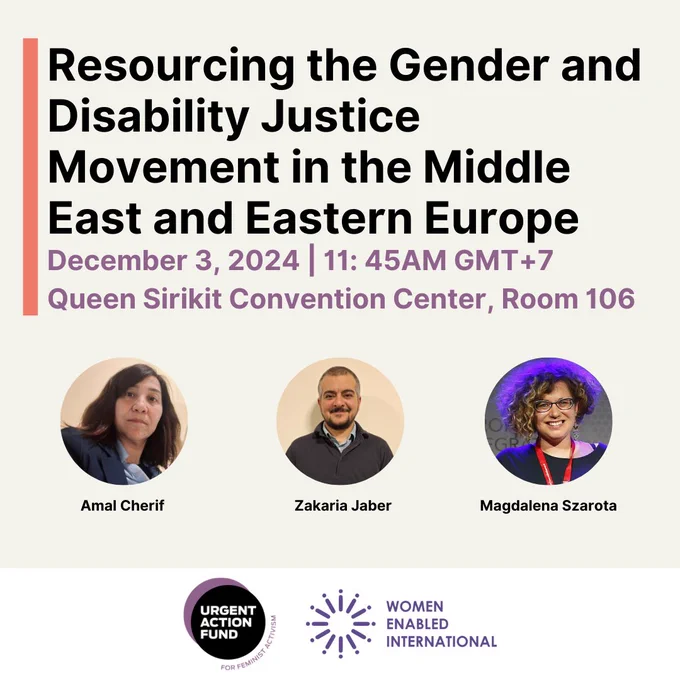 ID:

Text: Resourcing the Gender and Disability Justice Movement in the Middle East and Eastern Europe. December 3, 2024| 11:45 AM GMT  7
Queen Sirkit Convention Center, Room 106.

Below that are images of the panelists, Amal Cherif who has medium brown hair and is wearing a navy blazer, Zakaria Jaber who has short buzz cut hair, and a beard and is wearing a grey sweater and Magdalena Szarota who has short curly hair and is wearing glasses, a black top and a red lanyard.

Below are the Urgent Action Fund for Feminist Activism and Women Enabled International logos.