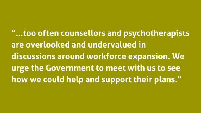 “...too often counsellors and psychotherapists are overlooked and undervalued in discussions around workforce expansion. We urge the Government to meet with us to see how we could help and support their plans.”