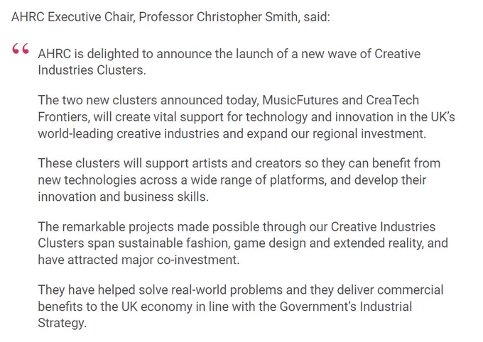 AHRC Executive Chair, Professor Christopher Smith, said:

AHRC is delighted to announce the launch of a new wave of Creative Industries Clusters.

The two new clusters announced today, MusicFutures and CreaTech Frontiers, will create vital support for technology and innovation in the UK’s world-leading creative industries and expand our regional investment.

These clusters will support artists and creators so they can benefit from new technologies across a wide range of platforms, and develop their innovation and business skills.

The remarkable projects made possible through our Creative Industries Clusters span sustainable fashion, game design and extended reality, and have attracted major co-investment.

They have helped solve real-world problems and they deliver commercial benefits to the UK economy in line with the Government’s Industrial Strategy.