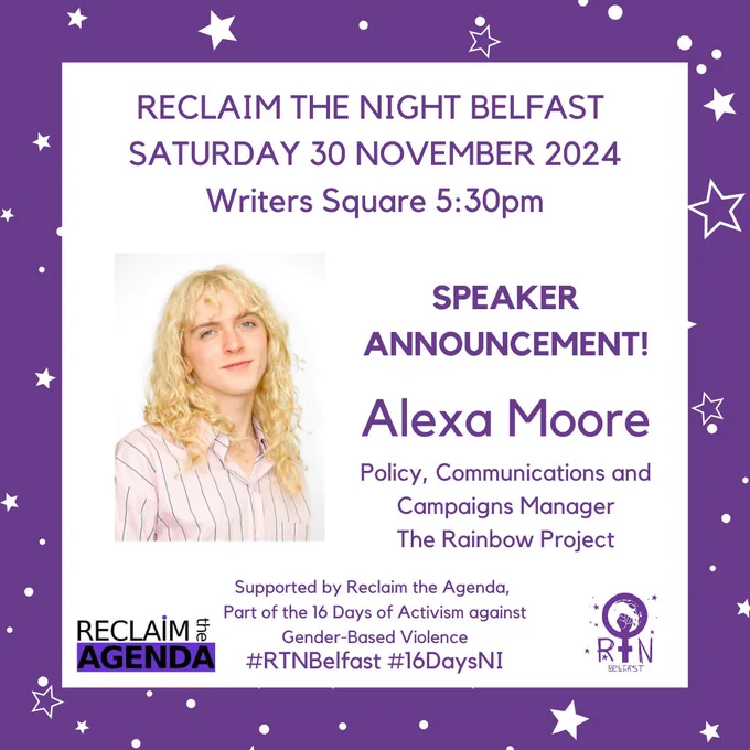 RECLAIM THE NIGHT BELFAST 
SATURDAY 30 NOVEMBER 2024
Writers Square 5:30pm
Alexa Moore
Policy, Communications and Campaigns Manager
The Rainbow Project
Supported by Reclaim the Agenda, 
Part of the 16 Days of Activism against
 Gender-Based Violence
SPEAKER ANNOUNCEMENT!