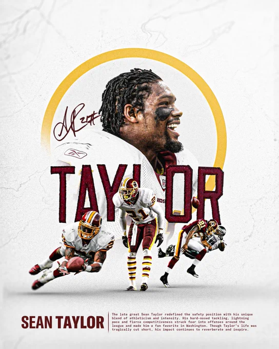 Graphic for Sean Taylor. Graphic features four cutouts of Taylor in various Washington uniforms. In the center it says "TAYLOR" in burgundy and above that to the left is his signature. The background of the graphic is white. At the bottom it says "SEAN TAYLOR. The late great Sean Taylor redefined the safety position with his unique blend of athleticism and intensity. His hard-nosed tackling, lightning pace and fierce competitiveness struck fear into offenses around the league and made him a fan favorite in Washington. Though Taylor's life was tragically cut short, his impact continues to reverberate and inspire."
