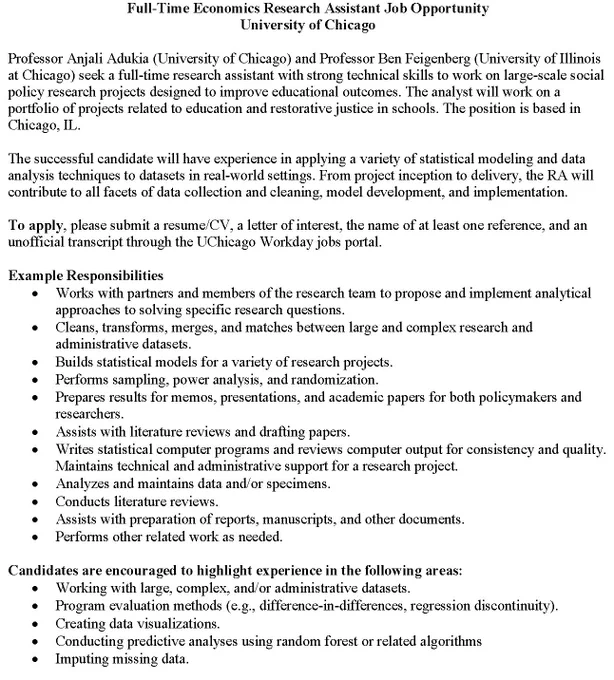 Professor Anjali Adukia (University of Chicago) and Professor Ben Feigenberg (University of Illinois at Chicago) seek a full-time research assistant with strong technical skills to work on large-scale social policy research projects designed to improve educational outcomes. The analyst will work on a portfolio of projects related to education and restorative justice in schools. The position is based in Chicago, IL.

The successful candidate will have experience in applying a variety of statistical modeling and data analysis techniques to datasets in real-world settings. From project inception to delivery, the RA will contribute to all facets of data collection and cleaning, model development, and implementation.

To apply, please submit a resume/CV, a letter of interest, the name of at least one reference, and an unofficial transcript through the UChicago Workday jobs portal. 