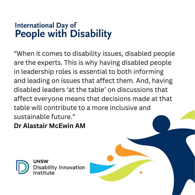 When it comes to disability issues, disabled people are the experts. This is why having disabled people in leadership roles is essential to both informing and leading on issues that affect them. And, having disabled leaders ‘at the table’ on discussions that affect everyone means that decisions made at that table will contribute to a more inclusive and sustainable future.
Dr Alastair McEwin AM 