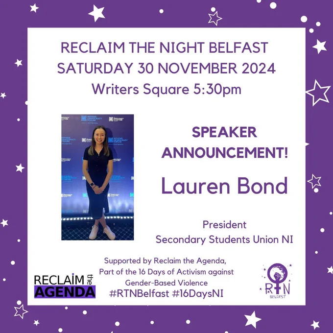 RECLAIM THE NIGHT BELFAST 
SATURDAY 30 NOVEMBER 2024
Writers Square 5:30pm
#RTNBelfast #16DaysNI
Lauren Bond

President
Secondary Students Union NI
Supported by Reclaim the Agenda, 
Part of the 16 Days of Activism against
 Gender-Based Violence
SPEAKER ANNOUNCEMENT!