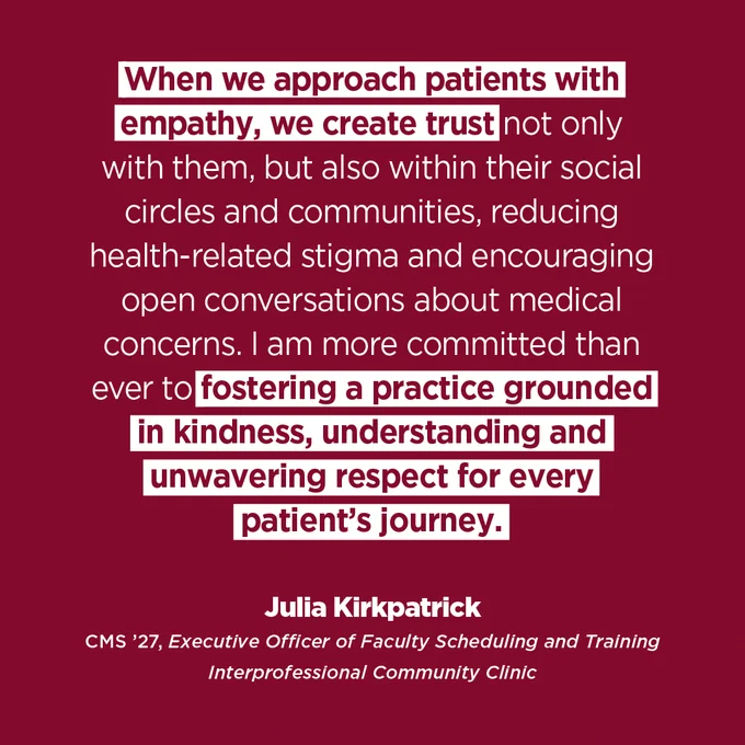 A graphic that reads: 

When we approach patients with empathy, we create trust not only with them, but also within their social circles and communities, reducing health-related stigma and encouraging open conversations about medical concerns. I am more committed than ever to fostering a practice grounded in kindness, understanding and unwavering respect for every patient's journey.

Julia Kirkpatrick
CMS '27, Executive Officer of Faculty Scheduling and Training
Interprofessional Community Clinic