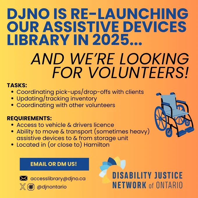 The poster is predominantly orange/yellow and uses a gradient effect. 

The text is in a bold, sans-serif font.  The title "DJNO IS RE-LAUNCHING OUR ASSISTIVE DEVICES LIBRARY IN 2025..." is large and prominent. 

The text under the title reads "AND WE'RE LOOKING FOR VOLUNTEERS!". 

A list titled "TASKS" outlines the duties volunteers will perform: coordinating pick-ups/drop-offs, updating inventory, and coordinating with other volunteers. 

Another section titled "REQUIREMENTS" lists criteria for potential volunteers, including access to a vehicle and driver's license, ability to move and transport assistive devices, and location in (or near) Hamilton.

A button is visible which says "EMAIL OR DM US!".

Below the button there is contact information in the form of an email address (accesslibrary@djno.ca) and a social media handle (@djnontario).

A graphic of a wheelchair is included.

The bottom of the poster features the logo and name of the Disability Justice Network of Ontario.