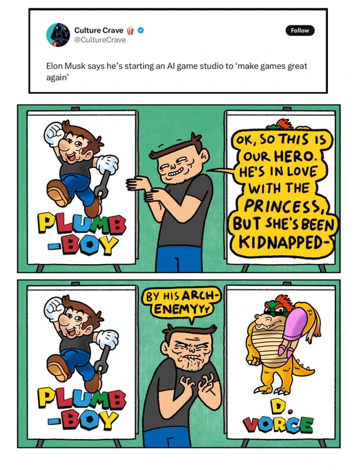 Two panel comic made in response to the news that “Elon Musk says he’s starting an AI game studio to ‘make games great again’”

Panel 1: Elon is gesturing to a picture of “Plumb-Boy”, a video game character who looks suspiciously like Mario.
Elon: Ok, so this is our hero. He’s in love with the princess. But she’s been kidnapped-

Panel 2:
Elon: By his ARCH-ENEMY
Elon is angrily staring at a picture of a Bowser-like Lizard with a princess over his shoulder. The Lizard’s name is D.Vorce