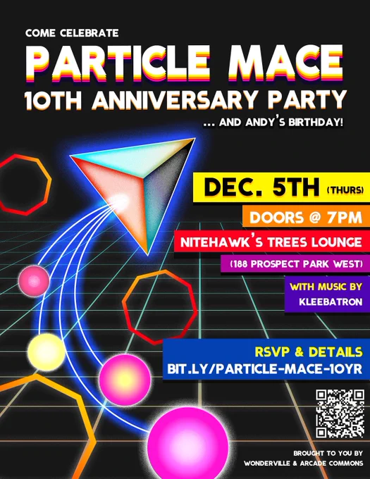 flyer on black background with a "tron"-like grid in an orange to teal gradient going back toward the horizon. there are orange and red octagons floating around and a pyramidal shape that is dragging some 1 yellow and 3 pinkish balls behind it on a curve, with bright blue tethers.
Text:
Come celebrate
Particle Mace
10th anniversay party
... and andy's birthday!
Dec 5th (thurs)
Doors @7pm
Nitehawk's Trees Lounge
(188 Prospect Park West)
With music by:
Kleebatron
rsvp & details
bit.ly/particle-mace-10yr
QR code
brought to you by wonderville & arcade commons