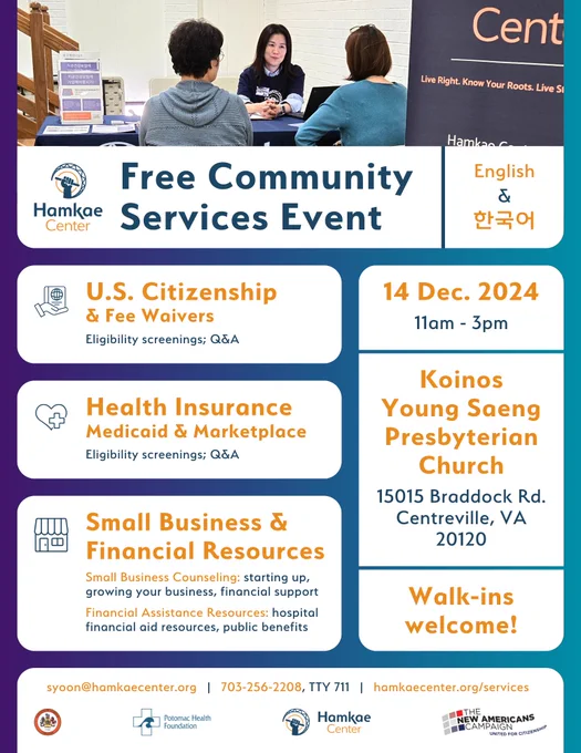 Hamkae Center's Free Community Services Event (English & 한국어)

U.S. Citizenship & Fee Waivers — Eligibility screenings; Q&A

Health Insurance (Medicaid & Marketplace) — Eligibility screenings; Q&A

Small Business &  Financial Resources —
Small Business Counseling: starting up, growing your business, financial support
Financial Assistance Resources: hospital financial aid resources, public benefits

14 Dec. 2024, 11am - 3pm

Koinos Young Saeng Presbyterian Church (15015 Braddock Rd. Centreville, VA 20120)

Walk-ins welcome!

syoon@hamkaecenter.org | 703-256-2208, TTY 711 | hamkaecenter.org/services

Photo of Savinna, Hamkae Center staff, talking with 2 Korean community members at a table during a Hamkae Center services tabling event.