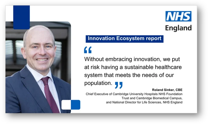 A photo of a man, next to the text bubble that reads: Innovation Ecosystem report: "Without embracing innovation, we put at risk having a sustainable healthcare system that meets the needs of our population." Roland Sinker, CBE, Chief Executive Officer Cambridge University Hospitals NHS Foundation Trust and Cambridge Biomedical Campus, and National Director for Life Sciences NHS England 