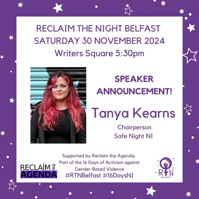 RECLAIM THE NIGHT BELFAST 
SATURDAY 30 NOVEMBER 2024
Writers Square 5:30pm
#RTNBelfast #16DaysNI
Tanya Kearns
 Chairperson
 Safe Night NI
Supported by Reclaim the Agenda, 
Part of the 16 Days of Activism against
 Gender-Based Violence
SPEAKER ANNOUNCEMENT!