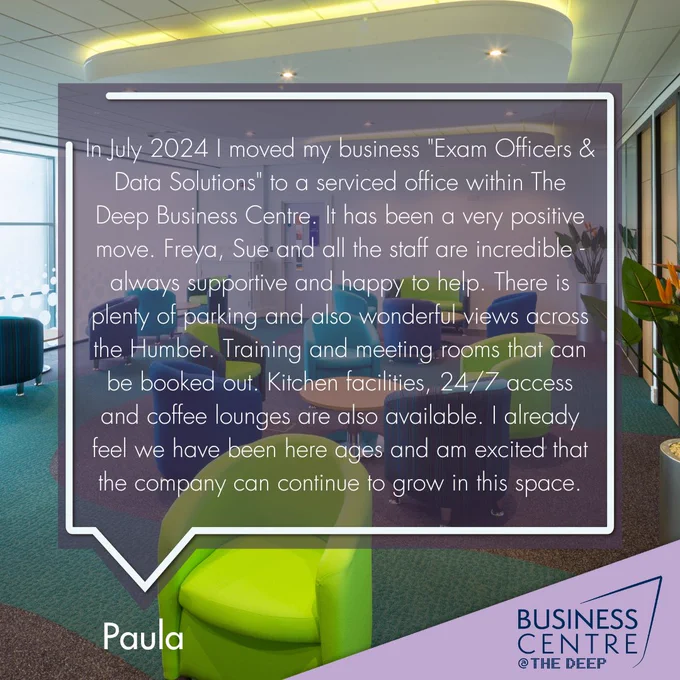 In July 2024, I moved my business 'Exam Officers & Data Solutions' to a serviced office within The Deep Business Centre. It has been a very positive move. Freya, Sue and all the staff are incredible- always supportive and happy to help. There is plenty of parking and also wonderful views across the Humber. Training and meeting rooms that can be booked out. Kitchen facilities, 24/7 access and coffee lounges are also available. I already feel we have been here ages and am excited that the company can continue to grow in this space.