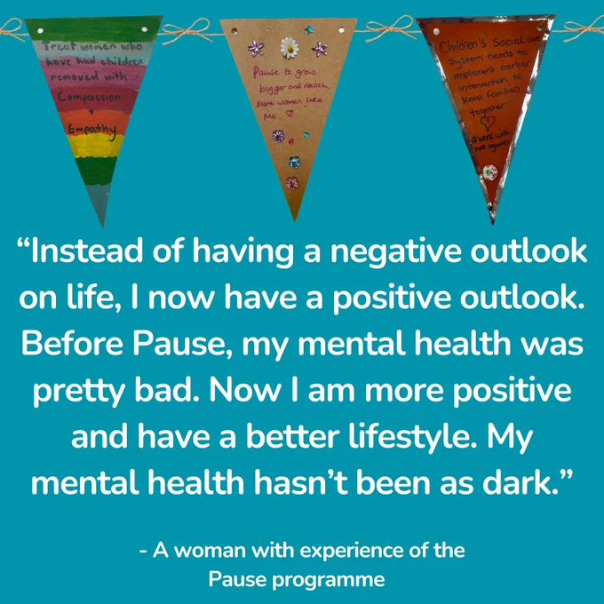 “Instead of having a negative outlook on life, I now have a positive outlook. Before Pause, my mental health was pretty bad. Now I am more positive and have a better lifestyle. My mental health hasn’t been as dark” - a woman with experience of the Pause Programme.