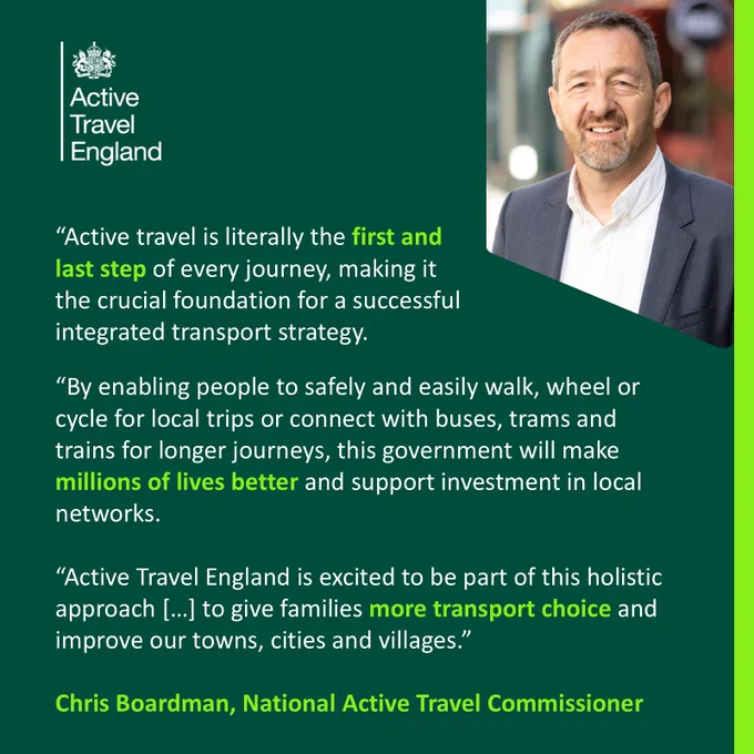Quote card that reads: “Active travel is literally the first and last step of every journey, making it the crucial foundation for a successful integrated transport strategy. By enabling people to safely and easily walk, wheel or cycle for local trips or connect with buses, trams and trains for longer journeys, this government will make millions of lives better and support investment in local networks. Active Travel England is excited to be part of this holistic approach […] to give families more transport choice and improve our towns, cities and villages.” - Chris Boardman, National Active Travel Commissioner.

Chris Boardman, National Active Travel Commissioner