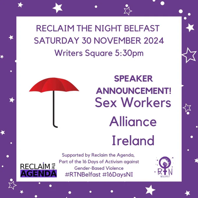 RECLAIM THE NIGHT BELFAST 
SATURDAY 30 NOVEMBER 2024
Writers Square 5:30pm
#RTNBelfast #16DaysNI
Sex Workers Alliance Ireland
Supported by Reclaim the Agenda, 
Part of the 16 Days of Activism against
 Gender-Based Violence
SPEAKER ANNOUNCEMENT!