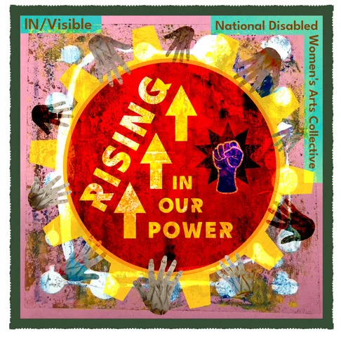 On a pink ink background, there is a large yellow cog filled with a fire-orange colour. Over the orange text says Rising in Our Power and there are three bold arrows pointing upwards and a clenched fist of collective power. Around the cog are hands of various colours, shapes, and sizes, all placed as if moving the cog together. It is a powerful image with the title IN/Visible National Disabled Women's Art Collective.