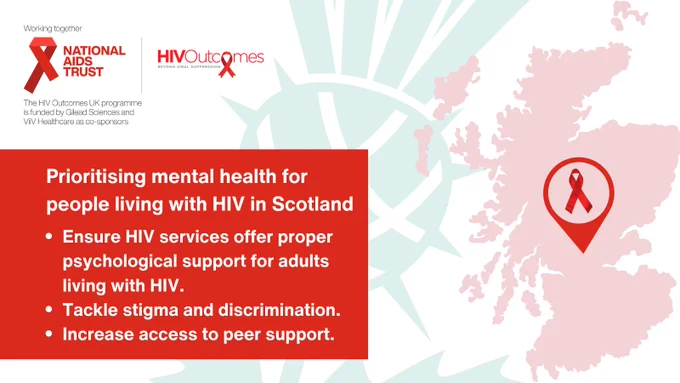Prioritising mental health for people living with H.I.V. in Scotland 

Ensure HIV services offer proper psychological support. 
Tackle stigma and discrimination.
Increase access to peer support.

Map of Scotland with a red ribbon. 

Green thistle in the background

Working Together 
National aids trust logo. Securing rights. Stopping H.I.V.
H.I.V. Outcomes logo. Beyond Viral Suppression 
The H.I.V. Outcomes U.K. programme is funded by Gilead Sciences and ViiV healthcare as co-sponsors. 