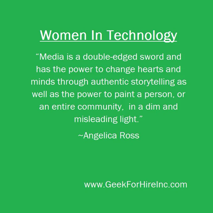 Title: Women in Technology
"Media is a double-edged sword and has the power to change hearts and minds through authentic storytelling as well as the power to paint a person, or an entire community, in a dim and misleading light." 
~Angelica Ross
www.GeekForHireInc.com