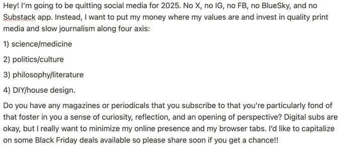 Hey! I’m going to be quitting social media for 2025. No X, no IG, no FB, no BlueSky, and no Substack app. Instead, I want to put my money where my values are and invest in quality print media and slow journalism along four axis:

1) science/medicine

2) politics/culture

3) philosophy/literature

4) DIY/house design. 

Do you have any magazines or periodicals that you subscribe to that you’re particularly fond of that foster in you a sense of curiosity, reflection, and an opening of perspective? Digital subs are okay, but I really want to minimize my online presence and my browser tabs. I’d like to capitalize on some Black Friday deals available so please share soon if you get a chance!!