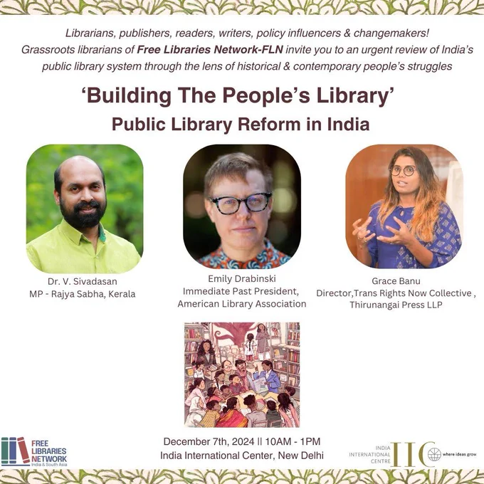 ALT TEXT: This is a poster for an event titled *"Building The People's Library: Public Library Reform in India"*. It invites librarians, publishers, readers, writers, policy influencers, and changemakers to discuss the public library system in India from a historical and contemporary perspective.

*Details on the Poster*:
- *Event Information*:
  - Date: December 7th, 2024
  - Time: 10 AM - 1 PM
  - Venue: India International Centre, New Delhi

- *Speakers*:
  1. *Dr. V. Sivadasan*:
     - MP (Rajya Sabha), Kerala
  2. *Emily Drabinski*:
     - Immediate Past President, American Library Association
  3. *Grace Banu*:
     - Director, Trans Rights Now Collective and Thirunangai Press LLP

- *Organizers*:
  - Free Libraries Network (India & South Asia)

The poster includes photos of the three speakers and an illustration depicting a diverse group of people reading and learning in a library setting. The design integrates natural patterns at the top and logos of the organizing bodies at th