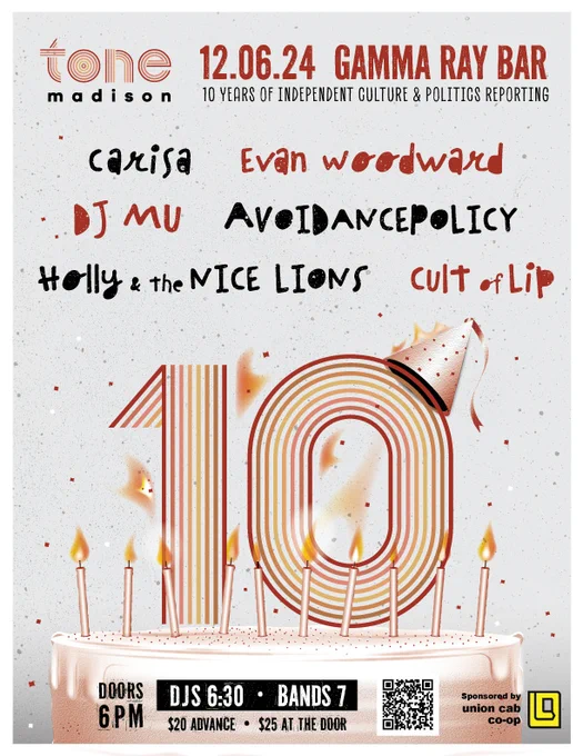 

Tone Madison
‪@tonemadison.bsky.social‬
Our 10th anniversary party is just a week away! Join us at Gamma Ray Bar for a night of great, all-local music and help us raise funds to support independent media in Madison!

Tickets here: gammaray.bar/show/tone-ma...

Sponsored by 
@unioncabcoop.bsky.social
 

Poster by Shelby Floyd!
A flyer for Tone Madison's 10th anniversary show depicts a cake with a large orange number 10 on top, plus informational text: 12.06.24 GAMMA RAY BAR
madison
10 YEARS OF INDEPENDENT CULTURE & POLITICS REPORTING
carisa
Evan woo ward
D) MU
AVeIANCEP®LICY
Holly & the MICE LIONS
cult of Lip
DOORS
6PM
DJS 6:30 • BANDS 7
$20 ADVANCE • $25 AT THE DOOR
Sponsored by union cab co-op
ALT
29 November 2024 at 09:17

Everybody can reply
1 like







Write your reply

Home
Search
2
Notifications
Chat
Feeds
Lists
Profile
Settings

New Post
Search
Following
Discover
Popular With Friends
More feeds
Feedback
·
Privacy
·
Terms
·
Help


A flyer for Tone Madison's 10th anniversary s
