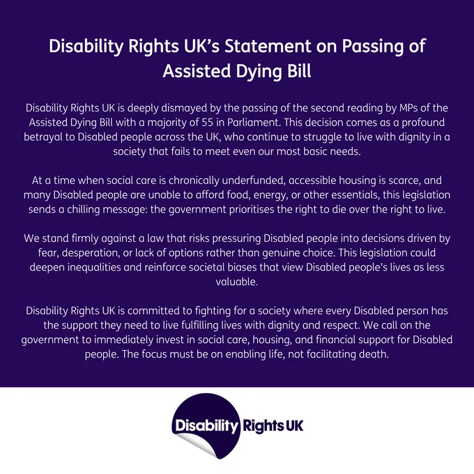 Disability Rights UK is deeply dismayed by the passing of the second reading by MPs of the Assisted Dying Bill with a majority of 55 in Parliament. This decision comes as a profound betrayal to Disabled people across the UK, who continue to struggle to live with dignity in a society that fails to meet even their most basic needs.


At a time when social care is chronically underfunded, accessible housing is scarce, and many Disabled people are unable to afford food, energy, or other essentials, this legislation sends a chilling message: the government prioritises the right to die over the right to live.

 

We stand firmly against a law that risks pressuring Disabled people into decisions driven by fear, desperation, or lack of options rather than genuine choice. This legislation could deepen inequalities and reinforce societal biases that view Disabled people’s lives as less valuable.

FULL ON WEBSITE