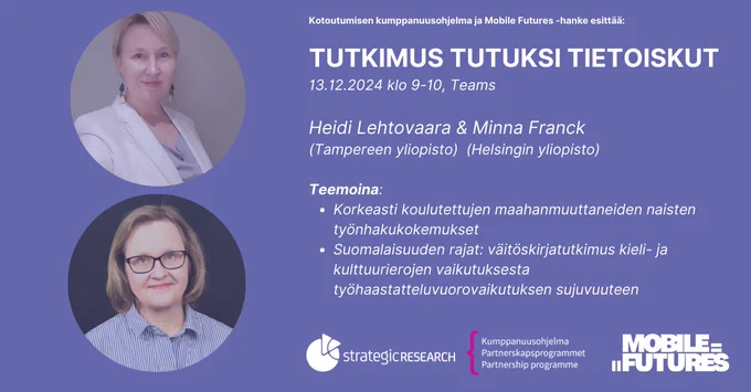 Lähikuvat Heidi Lehtosesta ja Minna Franckista liilalla pohjalla, sekä teksti: "Kotoutumisen kumppanuusohjelma ja Mobile Futures -hanke esittää:

TUTKIMUS TUTUKSI TIETOISKUT
13.12.2024 klo 9-10, Teams

Heidi Lehtovaara & Minna Franck 
(Tampereen yliopisto)  (Helsingin yliopisto)

Teemoina: 
Korkeasti koulutettujen maahanmuuttaneiden naisten työnhakukokemukset ja
Suomalaisuuden rajat: väitöskirjatutkimus kieli- ja kulttuurierojen vaikutuksesta työhaastatteluvuorovaikutuksen sujuvuuteen". Lisäksi seuraavat logot: strategic research, kumppanuusohjelma ja Mobile Futures. 