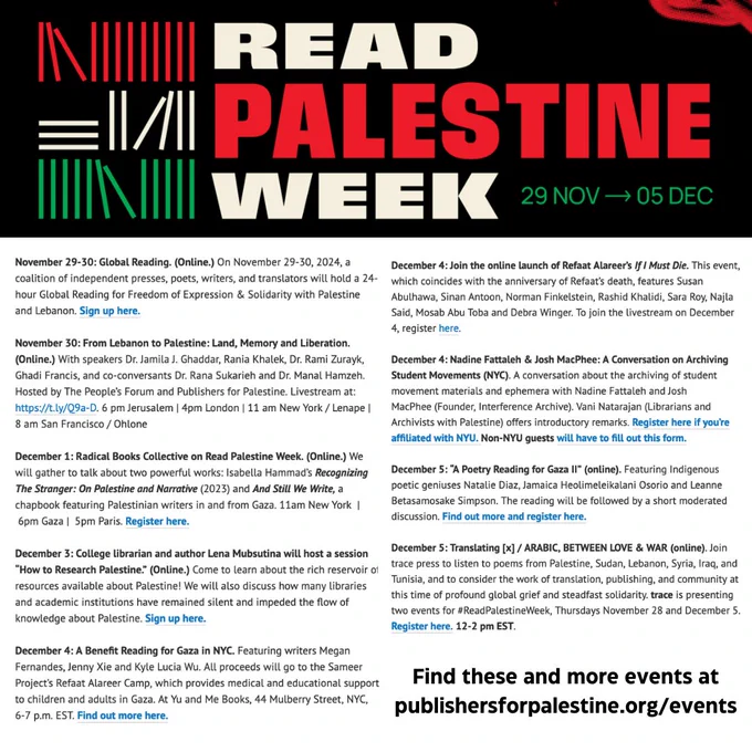 November 29-30: Global Reading. (Online.) On November 29-30, 2024, a coalition of independent presses, poets, writers, and translators will hold a 24-hour Global Reading for Freedom of Expression & Solidarity with Palestine and Lebanon. Sign up here.

November 30: From Lebanon to Palestine: Land, Memory and Liberation. (Online.) With speakers Dr. Jamila J. Ghaddar, Rania Khalek, Dr. Rami Zurayk, Ghadi Francis, and co-conversants Dr. Rana Sukarieh and Dr. Manal Hamzeh. Hosted by The People’s Forum and Publishers for Palestine. Livestream at: https://t.ly/Q9a-D. 6 pm Jerusalem | 4pm London | 11 am New York / Lenape |  8 am San Francisco / Ohlone

December 1: Radical Books Collective on Read Palestine Week. (Online.) We will gather to talk about two powerful works: Isabella Hammad’s Recognizing The Stranger: On Palestine and Narrative (2023) and And Still We Write, a chapbook featuring Palestinian writers in and from Gaza. 11am New York  |  6pm Gaza |  5pm Paris. Register here.

December 
