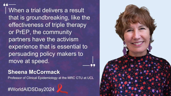 Photo of Sheena McCormack, Professor of Clinical Epidemiology at the MRC CTU at UCL. Quote from Sheena reads: When a trial delivers a result that is groundbreaking, like the effectiveness of triple therapy or PrEP, the community partners have the activism experience that is essential to persuading policy makers to move at speed. Further text reads: #WorldAIDSDay2024. Next to this text, there is a red HIV awareness ribbon.