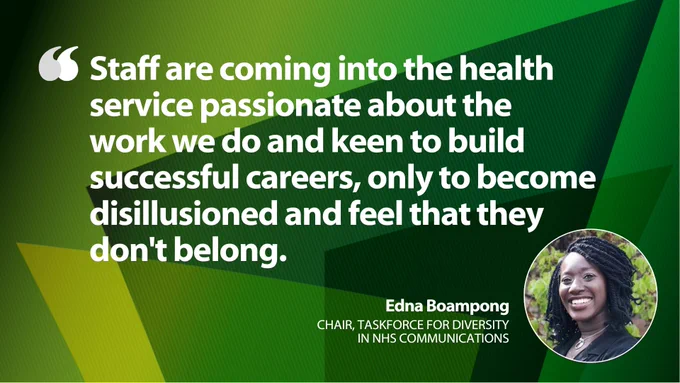 "Staff are coming into the health service passionate about the 
work we do and keen to build successful careers, only to become disillusioned and feel that they 
don't belong." - Edna Boampong, Chair, Taskforce for Diversity in NHS Communications
