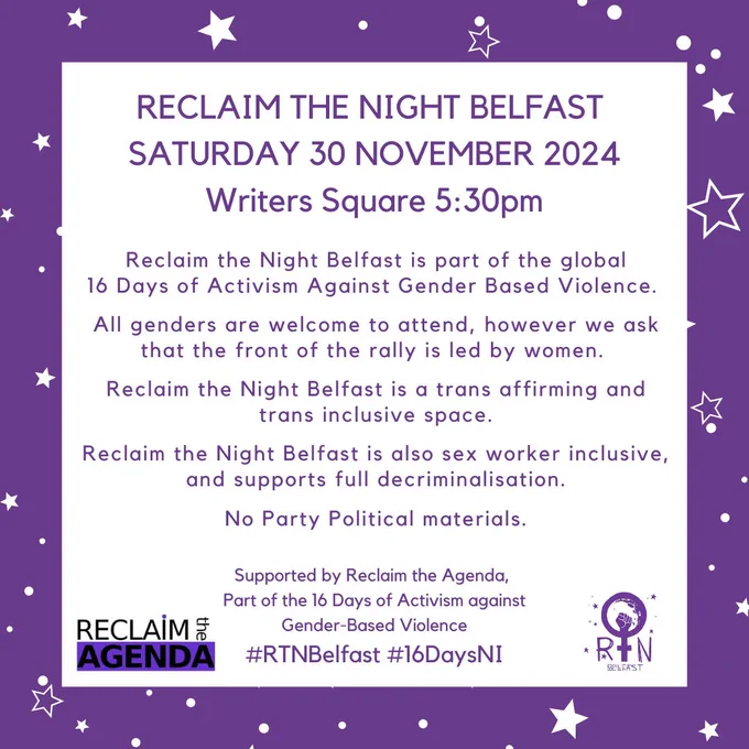 RECLAIM THE NIGHT BELFAST 
SATURDAY 30 NOVEMBER 2024
Writers Square 5:30pm
#RTNBelfast #16DaysNI
Reclaim the Night Belfast is part of the global
16 Days of Activism Against Gender Based Violence. 

All genders are welcome to attend, however we ask that the front of the rally is led by women. 

Reclaim the Night Belfast is a trans affirming and trans inclusive space.
 
Reclaim the Night Belfast is also sex worker inclusive, and supports full decriminalisation.

No Party Political materials.
Supported by Reclaim the Agenda, 
Part of the 16 Days of Activism against
 Gender-Based Violence