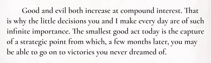Good and evil both increase at compound interest. That is why the little decisions you and I make every day are of such infinite importance. The smallest good act today is the capture of a strategic point from which, a few months later, you may be able to go on to victories you never dreamed of.