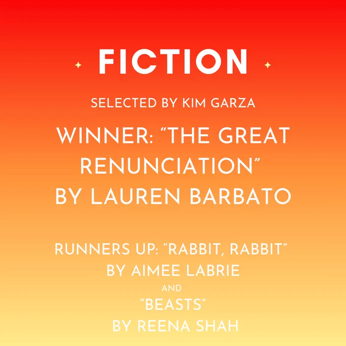 The winning short story, selected by Kim Garza, is "The Great Renunciation" by Lauren Barbato. Runners up are "Rabbit, Rabbit" by Aimee LaBrie and "Beasts" by Reena Shah.
