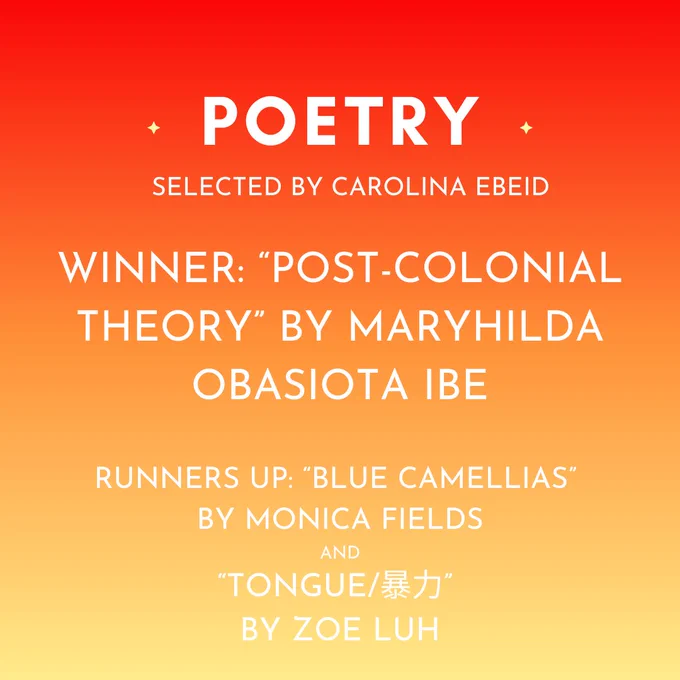 The winner of the Poetry Contest, selected by Carolina Ebeid, is "Post-Colonial Theory" by Maryhilda Obasiota Ibe. Runners up are "Blue Camellias" by Monica Fields and "tongue/暴力” by Zoe Luh. 