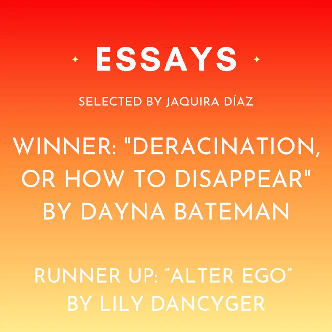 The winning essay, selected by Jaquira Diaz, is "Deracination, or How to Disappear" by Dayna Bateman. Our runner up is "Alter Ego" by Lilly Dancyger.
