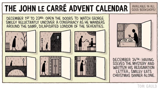 Title: The John Le Carré Advent Calendar - Available in all good bookshops.

Description -  December 1st to 23rd: open the door to watch Gerorge Smiley reluctantly uncover a conspiracy as he wanders around the damp, dilapidated London of the seventies.

(images of six of the doors, showing a stick figure os Smiley going about his business in shades of browny-gray)

December 24th: Having solved the mystery and written his resignation letter, Smiley eats Christmas dinner alone.

(image of Smiley at a table with a letter, unappetising portion of food and glass of wine, in browny-gray)