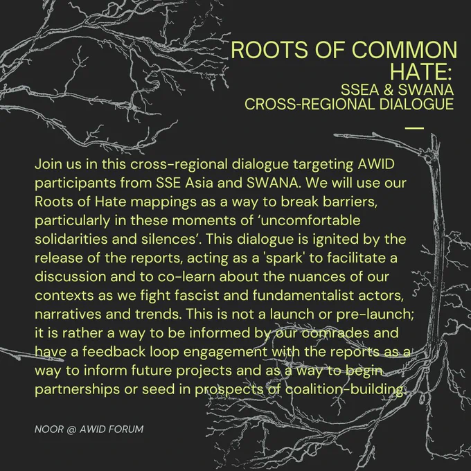 Join us in this cross-regional dialogue targeting AWID participants from SSE Asia and SWANA. We will use our Roots of Hate mappings as a way to break barriers, particularly in these moments of ‘uncomfortable solidarities and silences’. This dialogue is ignited by the release of the reports, acting as a 'spark' to facilitate a discussion and to co-learn about the nuances of our contexts as we fight fascist and fundamentalist actors, narratives and trends. This is not a launch or pre-launch; it is rather a way to be informed by our comrades and have a feedback loop engagement with the reports as a way to inform future projects and as a way to begin partnerships or seed in prospects of coalition-building.