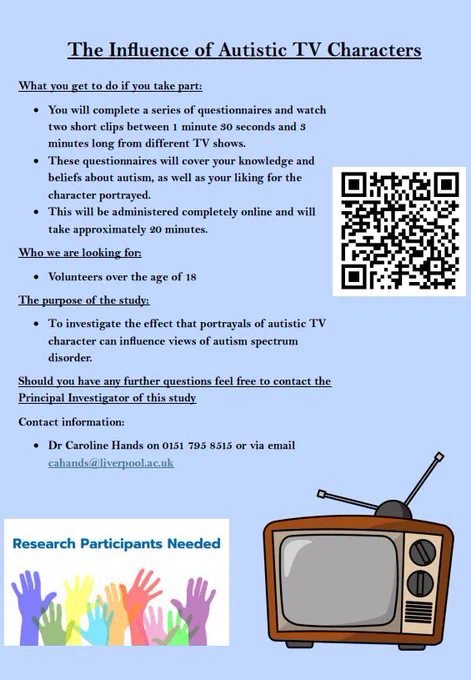 The Influence of Autistic TV Characters
What you get to do if you take part:
• You will complete a series of questionnaires and watch
two short clips between 1 minute 30 seconds and 3
minutes long from different TV shows.
• These questionnaires will cover your knowledge and
beliefs about autism, as well as your liking for the
character portrayed.
• This will be administered completely online and will
take approximately 20 minutes.
Who we are looking for:
• Volunteers over the age of 18
The purpose of the study:
• To investigate the effect that portrayals of autistic TV
character can influence views of autism spectrum
disorder.
Should you have any further questions feel free to contact the
Principal Investigator of this study
Contact information:
• Dr Caroline Hands on 0151 795 8515 or via email
cahands@liverpool.ac.uk
Study Link: https://qualtricsxmjqn5zjvrp.qualtrics.com/jfe/form/SV_3wSqCtB2wzHx78i