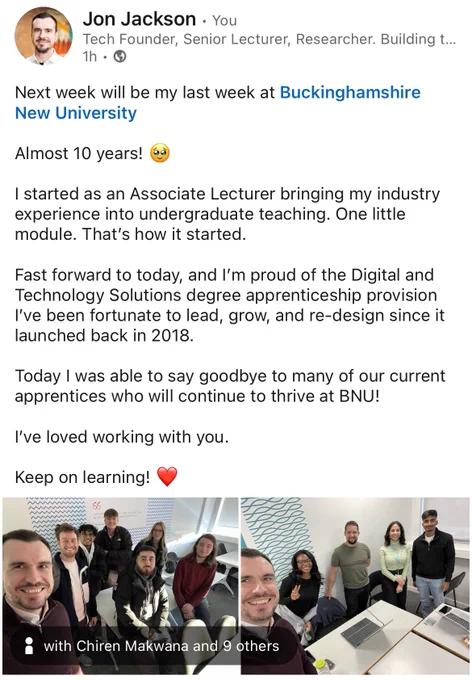 Next week will be my last week at Buckinghamshire New University 

Almost 10 years! 🥹

I started as an Associate Lecturer bringing my industry experience into undergraduate teaching. One little module. That’s how it started. 

Fast forward to today, and I’m proud of the Digital and Technology Solutions degree apprenticeship provision I’ve been fortunate to lead, grow, and re-design since it launched back in 2018.

Today I was able to say goodbye to many of our current apprentices who will continue to thrive at BNU!

I’ve loved working with you. 

Keep on learning! ❤️