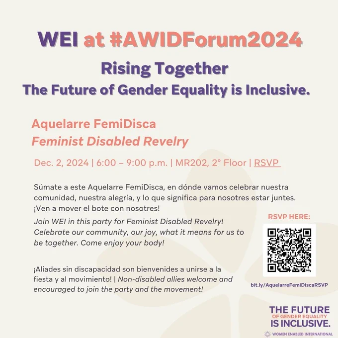 Text:

WEI at #AWIDForum2024

Rising Together
The Future of Gender Equality is Inclusive
Aquelarre FemiDisca
Feminist Disabled Revelry
Dec.2 2024, 6:00pm- 9:00pm|MR202, 2° Floor | RSVP 

Súmate a este Aquelarre FemiDisca, en dónde vamos celebrar nuestra comunidad, nuestra alegría, y lo que significa para nosotres estar juntes. ¡Ven a mover el bote con nosotres!Join WEI in this party for Feminist Disabled Revelry! Celebrate our community, our joy, what it means for us to be together. Come enjoy your body! ¡Aliades sin discapacidad son bienvenides a unirse a la fiesta y al movimiento! | Non-disabled allies welcome and encouraged to join the party and the movement!

To the right is the QR code to scan to register for the event.