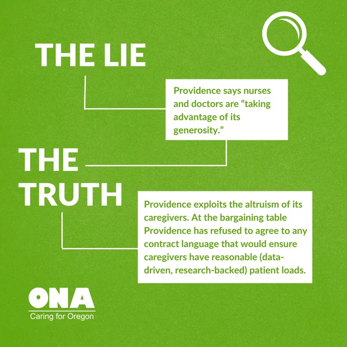 Lie: Providence says nurses and doctors are “taking advantage of its generosity.” 
Truth: Providence exploits the altruism of its caregivers. At the bargaining table Providence has refused to agree to any contract language that would ensure caregivers have reasonable (data-driven, research-backed) patient loads.  
ONA logo. Magnifying glass graphic