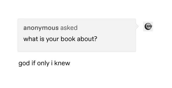 screenshot of an anonymous tumblr ask, which reads, 'what is your book about?' underneath, the response is 'god if only i knew'