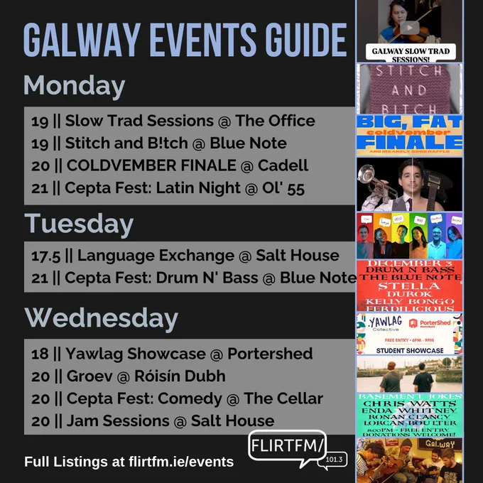 Galway Events Guide
Monday
19 || Slow Trad Sessions @ The Office
19 || Stitch and B!tch @ Blue Note
20 || COLDVEMBER FINALE @ Cadell
21 || Cepta Fest: Latin Night @ Ol' 55
Tuesday
17.5 || Language Exchange @ Salt House
21 || Cepta Fest: Drum N' Bass @ Blue Note
Wednesday
18 || Yawlag Showcase @ Portershed
20 || Groev @ Róisín Dubh
20 || Cepta Fest: Comedy @ The Cellar
20 || Jam Sessions @ Salt House 