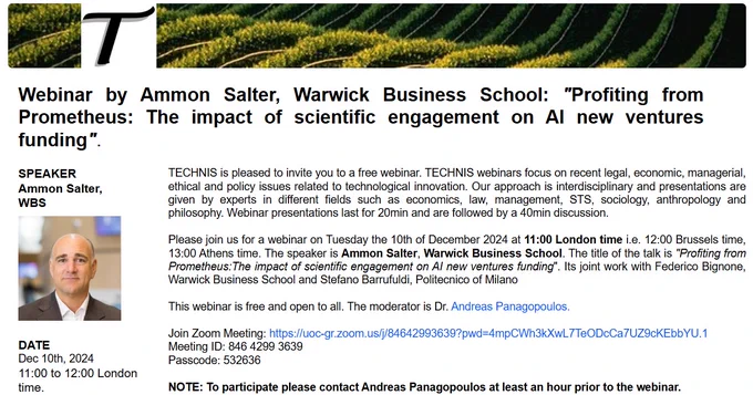 Please join us for a webinar on Tuesday the 10th of December 2024 at 11:00 London time i.e. 12:00 Brussels time, 13:00 Athens time. The speaker is Ammon Salter, Warwick Business School. The title of the talk is "Profiting from Prometheus: The impact of scientific engagement on AI new ventures funding". Its joint work with Federico Bignone, Warwick Business School and Stefano Barrufuldi, Politecnico of Milano.
To join please visit https://technisnet.org/seminars/
