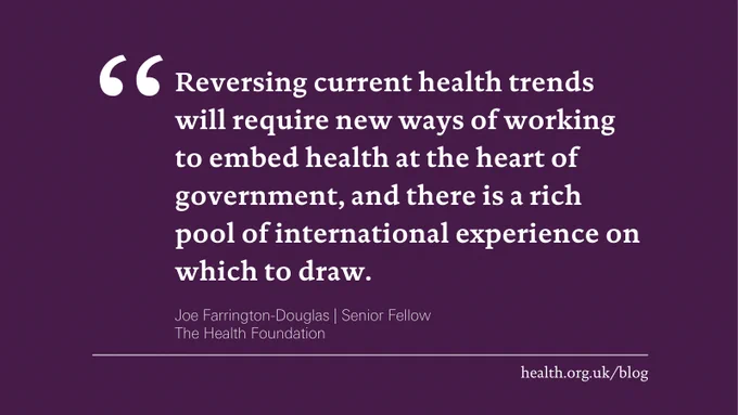 'Reversing current health trends will require new ways of working to embed health at the heart of government, and there is a rich pool of international experience on which to draw.' Joe Farrington-Douglas, Senior Fellow at the Health Foundation