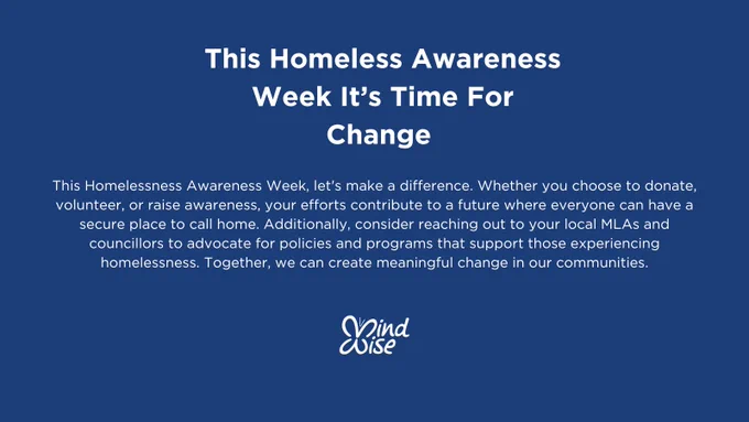 Blue Background with white writing. Text heading, this homeless awareness week it's time for change. Body text: This homelessness Awareness Week, let's make a difference. Whether you choose to donate, volunteer, or raise awareness, your efforts contribute to a future where everyone can have a secure place to call home. Additionally, consider reaching out to your local MLAs and councilors to advocate for policies and programs that support those experiencing homelessness. Together we can create meaningful change in our communities. 