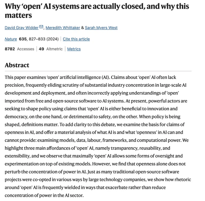 Photo of the paper abstract, which says: "Why ‘open’ AI systems are actually closed, and why this matters
David Gray Widder, Meredith Whittaker & Sarah Myers West 
Nature volume 635, pages827–833 (2024)Cite this article

8782 Accesses

49 Altmetric

Metricsdetails

Abstract
This paper examines ‘open’ artificial intelligence (AI). Claims about ‘open’ AI often lack precision, frequently eliding scrutiny of substantial industry concentration in large-scale AI development and deployment, and often incorrectly applying understandings of ‘open’ imported from free and open-source software to AI systems. At present, powerful actors are seeking to shape policy using claims that ‘open’ AI is either beneficial to innovation and democracy, on the one hand, or detrimental to safety, on the other. When policy is being shaped, definitions matter. To add clarity to this debate, we examine the basis for claims of openness in AI, and offer a material analysis of what AI is and what ‘openness’ in AI can 