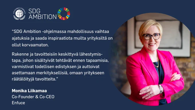 SDG Ambition, Monika Liikamaa, Co-Founder & Co-CEO, Enfuce:

"SDG Ambition -ohjelmassa mahdollisuus vaihtaa ajatuksia ja saada inspiraatiota muilta yrityksiltä on ollut korvaamaton.

Rakenne ja tavoitteisiin keskittyvä lähestymistapa, johon sisältyivät tehtävät ennen tapaamisia, varmistivat todellisen edistyksen ja auttoivat asettamaan merkityksellisiä, omaan yritykseen räätälöityjä tavoitteita.”
